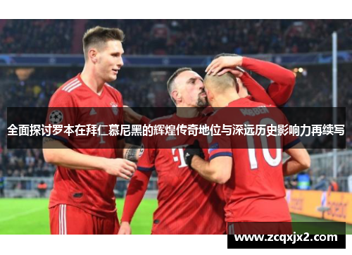 全面探讨罗本在拜仁慕尼黑的辉煌传奇地位与深远历史影响力再续写