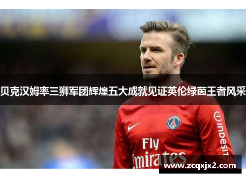 贝克汉姆率三狮军团辉煌五大成就见证英伦绿茵王者风采